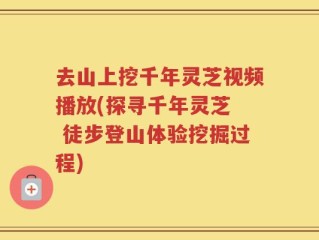 去山上挖千年灵芝视频播放(探寻千年灵芝  徒步登山体验挖掘过程)