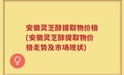 安徽灵芝醇提取物价格(安徽灵芝醇提取物价格走势及市场现状)