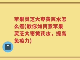 苹果灵芝大枣黄芪水怎么煮(教你如何煮苹果灵芝大枣黄芪水，提高免疫力)