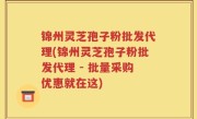 锦州灵芝孢子粉批发代理(锦州灵芝孢子粉批发代理 - 批量采购优惠就在这)