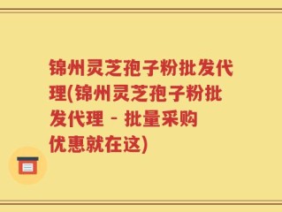 锦州灵芝孢子粉批发代理(锦州灵芝孢子粉批发代理 - 批量采购优惠就在这)