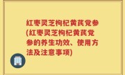 红枣灵芝枸杞黄芪党参(红枣灵芝枸杞黄芪党参的养生功效、使用方法及注意事项)