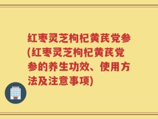 红枣灵芝枸杞黄芪党参(红枣灵芝枸杞黄芪党参的养生功效、使用方法及注意事项)