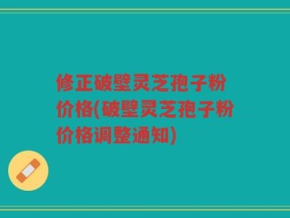 修正破壁灵芝孢子粉 价格(破壁灵芝孢子粉价格调整通知)