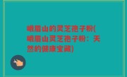 峨眉山的灵芝孢子粉(峨眉山灵芝孢子粉：天然的健康宝藏)
