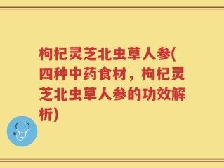 枸杞灵芝北虫草人参(四种中药食材，枸杞灵芝北虫草人参的功效解析)