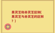 黑灵芝和赤灵芝区别(黑灵芝与赤灵芝的区别？)