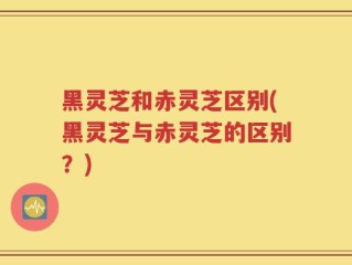 黑灵芝和赤灵芝区别(黑灵芝与赤灵芝的区别？)