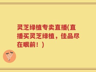 灵芝绿植专卖直播(直播买灵芝绿植，佳品尽在眼前！)