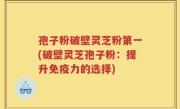 孢子粉破壁灵芝粉第一(破壁灵芝孢子粉：提升免疫力的选择)