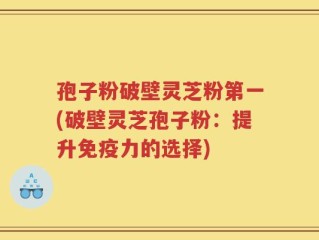 孢子粉破壁灵芝粉第一(破壁灵芝孢子粉：提升免疫力的选择)