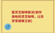 菌灵芝咖啡做法(制作美味的灵芝咖啡，让你享受健康之旅)