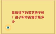 显微镜下的灵芝孢子粉？孢子粉市面售价是多少