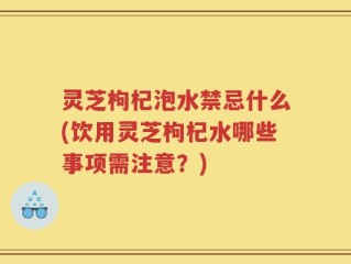 灵芝枸杞泡水禁忌什么(饮用灵芝枸杞水哪些事项需注意？)