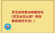 灵芝如何煮水喝最好吃(灵芝水怎么煮？教你最佳制作方法！)