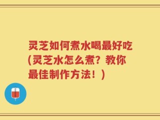 灵芝如何煮水喝最好吃(灵芝水怎么煮？教你最佳制作方法！)