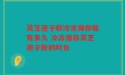 灵芝孢子粉冷冻保存能有多久 冷冻保存灵芝孢子粉的时长