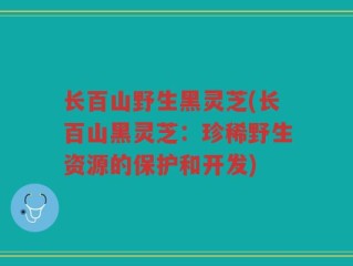 长百山野生黑灵芝(长百山黑灵芝：珍稀野生资源的保护和开发)