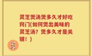 灵芝煲汤煲多久才好吃窍门(如何煲出美味的灵芝汤？煲多久才是关键！)