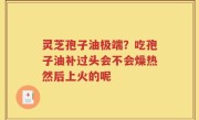 灵芝孢子油极端？吃孢子油补过头会不会燥热然后上火的呢