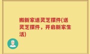 搬新家送灵芝摆件(送灵芝摆件，开启新家生活)