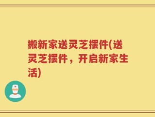 搬新家送灵芝摆件(送灵芝摆件，开启新家生活)