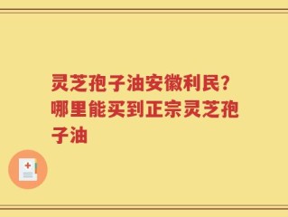 灵芝孢子油安徽利民？哪里能买到正宗灵芝孢子油