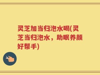 灵芝加当归泡水喝(灵芝当归泡水，助眠养颜好帮手)