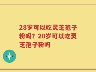28岁可以吃灵芝孢子粉吗？20岁可以吃灵芝孢子粉吗