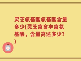 灵芝氨基酸氨基酸含量多少(灵芝富含丰富氨基酸，含量高达多少？)