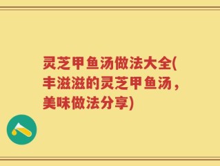 灵芝甲鱼汤做法大全(丰滋滋的灵芝甲鱼汤，美味做法分享)