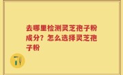 去哪里检测灵芝孢子粉成分?怎么选择灵芝孢子粉