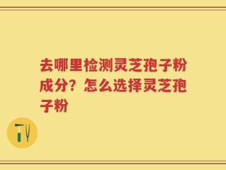 去哪里检测灵芝孢子粉成分？怎么选择灵芝孢子粉