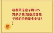 靖泰灵芝孢子粉125克多少钱(靖泰灵芝孢子粉的价格是多少钱？)