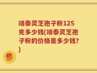 靖泰灵芝孢子粉125克多少钱(靖泰灵芝孢子粉的价格是多少钱？)