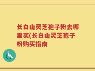 长白山灵芝孢子粉去哪里买(长白山灵芝孢子粉购买指南