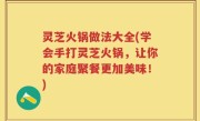 灵芝火锅做法大全(学会手打灵芝火锅，让你的家庭聚餐更加美味！)