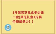 1斤装灵芝礼盒多少钱一盒(灵芝礼盒1斤装价格是多少？)