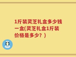 1斤装灵芝礼盒多少钱一盒(灵芝礼盒1斤装价格是多少？)