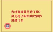 吉林富康灵芝孢子粉？灵芝孢子粉的功效和作用是什么