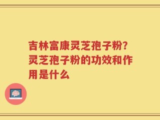 吉林富康灵芝孢子粉？灵芝孢子粉的功效和作用是什么