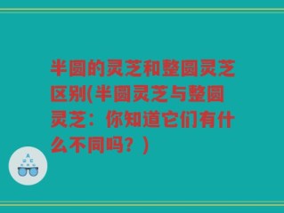 半圆的灵芝和整圆灵芝区别(半圆灵芝与整圆灵芝：你知道它们有什么不同吗？)