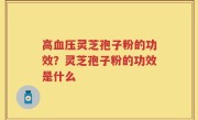高血压灵芝孢子粉的功效？灵芝孢子粉的功效是什么