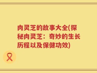 肉灵芝的故事大全(探秘肉灵芝：奇妙的生长历程以及保健功效)