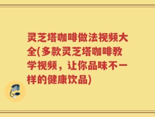 灵芝塔咖啡做法视频大全(多款灵芝塔咖啡教学视频，让你品味不一样的健康饮品)
