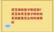 灵芝液和孢子粉区别？灵芝和灵芝孢子粉的关系到底是怎么样的谁更好