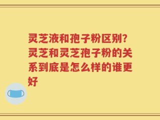 灵芝液和孢子粉区别？灵芝和灵芝孢子粉的关系到底是怎么样的谁更好