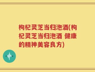 枸杞灵芝当归泡酒(枸杞灵芝当归泡酒 健康的精神美容良方)