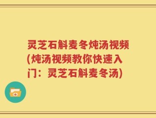 灵芝石斛麦冬炖汤视频(炖汤视频教你快速入门：灵芝石斛麦冬汤)