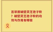 百翠原破壁灵芝孢子粉？破壁灵芝孢子粉的功效与作用有哪些